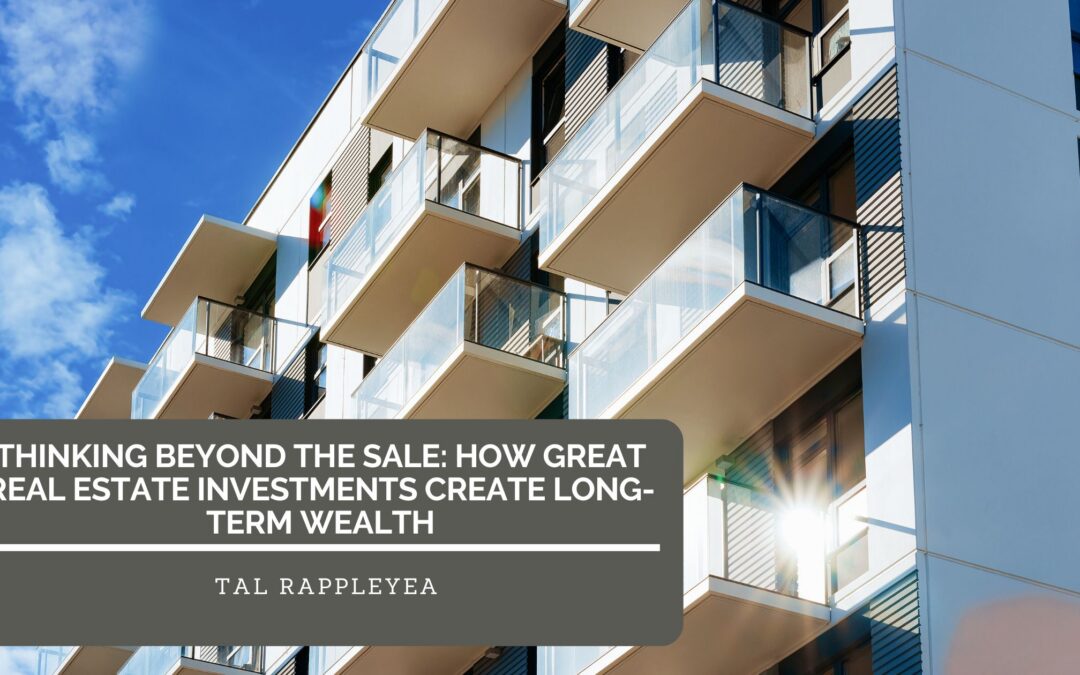 Thinking Beyond the Sale: How Great Real Estate Investments Create Long-Term Wealth